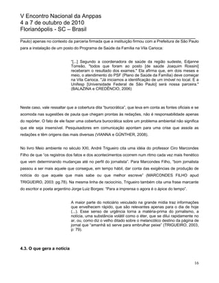 V Encontro Nacional da Anppas
4 a 7 de outubro de 2010
Florianópolis - SC – Brasil
_______________________________________________________
Paulo) apenas no contexto da parceria firmada que a instituição firmou com a Prefeitura de São Paulo
para a instalação de um posto do Programa de Saúde da Família na Vila Carioca:


                             “[...] Segundo a coordenadora de saúde da região sudeste, Edjanne
                             Torreão, "todos que foram ao posto [de saúde Joaquim Rossini]
                             receberam o resultado dos exames." Ela afirma que, em dois meses e
                             meio, o atendimento do PSF (Plano de Saúde da Família) deve começar
                             na Vila Carioca. "Já iniciamos a identificação de um imóvel no local. E a
                             Unifesp [Universidade Federal de São Paulo] será nossa parceira."
                             (BALAZINA e CREDÊNCIO, 2006)



Neste caso, vale ressaltar que a cobertura dita “burocrática”, que leva em conta as fontes oficiais e se
acomoda nas sugestões de pauta que chegam prontas às redações, não é responsabilidade apenas
do repórter. O fato de ele fazer uma cobertura burocrática sobre um problema ambiental não significa
que ele seja insensível. Pesquisadores em comunicação apontam para uma crise que assola as
redações e têm origens das mais diversas (VIANNA e GÜNTHER, 2008).


No livro Meio ambiente no século XXI, André Trigueiro cita uma idéia do professor Ciro Marcondes
Filho de que “os registros dos fatos e dos acontecimentos ocorrem num ritmo cada vez mais frenético
que vem determinando mudanças até no perfil do jornalista”. Para Marcondes Filho, “bom jornalista
passou a ser mais aquele que consegue, em tempo hábil, dar conta das exigências de produção de
notícia do que aquele que mais sabe ou que melhor escreve” (MARCONDES FILHO apud
TRIGUEIRO, 2003: pg.78). Na mesma linha de raciocínio, Trigueiro também cita uma frase marcante
do escritor e poeta argentino Jorge Luiz Borges: “Para a imprensa o agora é o ápice do tempo”.


                             A maior parte do noticiário veiculado na grande mídia traz informações
                             que envelhecem rápido, que são relevantes apenas para o dia de hoje
                             (...). Esse senso de urgência torna a matéria-prima do jornalismo, a
                             notícia, uma substância volátil como o éter, que se dilui rapidamente no
                             ar, ou, como diz o velho ditado sobre o melancólico destino da página de
                             jornal que “amanhã só serve para embrulhar peixe” (TRIGUEIRO, 2003,
                             p: 79).



4.3. O que gera a notícia


                                                                                                     16
 
