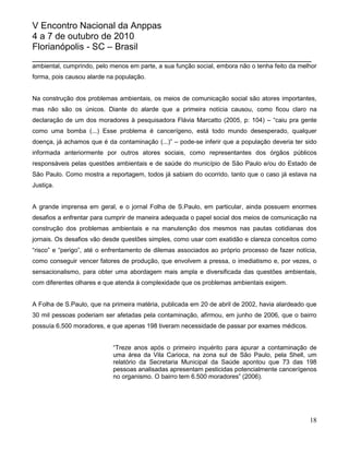 V Encontro Nacional da Anppas
4 a 7 de outubro de 2010
Florianópolis - SC – Brasil
_______________________________________________________
ambiental, cumprindo, pelo menos em parte, a sua função social, embora não o tenha feito da melhor
forma, pois causou alarde na população.


Na construção dos problemas ambientais, os meios de comunicação social são atores importantes,
mas não são os únicos. Diante do alarde que a primeira notícia causou, como ficou claro na
declaração de um dos moradores à pesquisadora Flávia Marcatto (2005, p: 104) – “caiu pra gente
como uma bomba (...) Esse problema é cancerígeno, está todo mundo desesperado, qualquer
doença, já achamos que é da contaminação (...)” – pode-se inferir que a população deveria ter sido
informada anteriormente por outros atores sociais, como representantes dos órgãos públicos
responsáveis pelas questões ambientais e de saúde do município de São Paulo e/ou do Estado de
São Paulo. Como mostra a reportagem, todos já sabiam do ocorrido, tanto que o caso já estava na
Justiça.


A grande imprensa em geral, e o jornal Folha de S.Paulo, em particular, ainda possuem enormes
desafios a enfrentar para cumprir de maneira adequada o papel social dos meios de comunicação na
construção dos problemas ambientais e na manutenção dos mesmos nas pautas cotidianas dos
jornais. Os desafios vão desde questões simples, como usar com exatidão e clareza conceitos como
“risco” e “perigo”, até o enfrentamento de dilemas associados ao próprio processo de fazer notícia,
como conseguir vencer fatores de produção, que envolvem a pressa, o imediatismo e, por vezes, o
sensacionalismo, para obter uma abordagem mais ampla e diversificada das questões ambientais,
com diferentes olhares e que atenda à complexidade que os problemas ambientais exigem.


A Folha de S.Paulo, que na primeira matéria, publicada em 20 de abril de 2002, havia alardeado que
30 mil pessoas poderiam ser afetadas pela contaminação, afirmou, em junho de 2006, que o bairro
possuía 6.500 moradores, e que apenas 198 tiveram necessidade de passar por exames médicos.


                            “Treze anos após o primeiro inquérito para apurar a contaminação de
                            uma área da Vila Carioca, na zona sul de São Paulo, pela Shell, um
                            relatório da Secretaria Municipal da Saúde apontou que 73 das 198
                            pessoas analisadas apresentam pesticidas potencialmente cancerígenos
                            no organismo. O bairro tem 6.500 moradores” (2006).




                                                                                                18
 