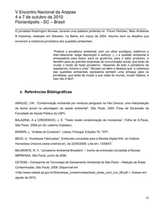 V Encontro Nacional da Anppas
4 a 7 de outubro de 2010
Florianópolis - SC – Brasil
_______________________________________________________
O jornalista Washington Novaes, durante uma palestra proferida no Fórum Petróleo, Meio Ambiente
& Imprensa, realizado em Salvador, na Bahia, em março de 2004, resumiu bem os desafios que
envolvem a cobertura jornalística das questões ambientais:


                             “Praticar o jornalismo ambiental, com um olhar ecológico, sistêmico e
                             inter-relacional, exige disposição e esforço. (...) a questão ambiental é
                             ameaçadora para todos: para os governos, para o setor produtivo, e
                             também para as grandes empresas de comunicação social, que terão de
                             mudar o modo de fazer jornalismo, “deixando de lado o jornalismo de
                             espetáculo, cinema e crise”. Novaes vai além e destaca que “a cobertura
                             das questões ambientais representa também uma ameaça para os
                             jornalistas, que terão de mudar a sua visão de mundo, mudar hábitos, e
                             isso não é fácil”.



   6. Referências Bibliográficas


ARAÚJO, J.M.. “Contaminação ambiental por resíduos perigosos na Vila Carioca: uma interpretação
da teoria social na abordagem da saúde ambiental”. São Paulo, 2005 (Tese de Doutorado da
Faculdade de Saúde Pública da USP).

BALAZINA, A e CREDENCIO, J. E. “Teste revela contaminação de moradores”. Folha de S.Paulo,
São Paulo, 2006 jun 20; caderno Cotidiano.

BARDIN, L. “Análise de Conteúdo”. Lisboa, Portugal: Edições 70, 1977.

BECK, U. “Incertezas Fabricadas”. Entrevista concedida para a Revista Digital IHU, do Instituto
Humanitas Unisinos (www.unisinos.br), de 22/05/2006. Lida em: 13/08/07.

BELMONTE, R. V. “Jornalismo Ambiental Brasileiro” – trecho de entrevista concedida à Revista
IMPRENSA. São Paulo, junho de 2006.

CETESB – Companhia de Tecnologia de Saneamento Ambiental de São Paulo – Relação de Áreas
Contaminadas. São Paulo, 2008. Disponível em
<http://www.cetesb.sp.gov.br/Solo/areas_contaminadas/texto_areas_cont_nov_08.pdf >. Acesso em:
agosto de 2010.




                                                                                                   19
 