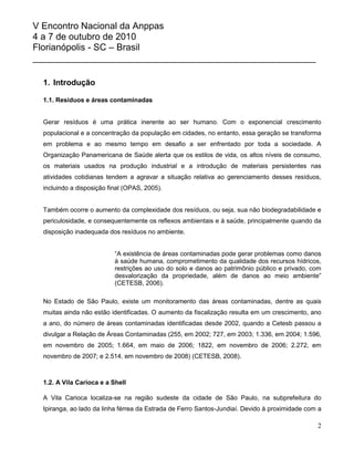 V Encontro Nacional da Anppas
4 a 7 de outubro de 2010
Florianópolis - SC – Brasil
_______________________________________________________

  1. Introdução

  1.1. Resíduos e áreas contaminadas


  Gerar resíduos é uma prática inerente ao ser humano. Com o exponencial crescimento
  populacional e a concentração da população em cidades, no entanto, essa geração se transforma
  em problema e ao mesmo tempo em desafio a ser enfrentado por toda a sociedade. A
  Organização Panamericana de Saúde alerta que os estilos de vida, os altos níveis de consumo,
  os materiais usados na produção industrial e a introdução de materiais persistentes nas
  atividades cotidianas tendem a agravar a situação relativa ao gerenciamento desses resíduos,
  incluindo a disposição final (OPAS, 2005).


  Também ocorre o aumento da complexidade dos resíduos, ou seja, sua não biodegradabilidade e
  periculosidade, e consequentemente os reflexos ambientais e à saúde, principalmente quando da
  disposição inadequada dos resíduos no ambiente.


                           “A existência de áreas contaminadas pode gerar problemas como danos
                           à saúde humana, comprometimento da qualidade dos recursos hídricos,
                           restrições ao uso do solo e danos ao patrimônio público e privado, com
                           desvalorização da propriedade, além de danos ao meio ambiente”
                           (CETESB, 2006).

  No Estado de São Paulo, existe um monitoramento das áreas contaminadas, dentre as quais
  muitas ainda não estão identificadas. O aumento da fiscalização resulta em um crescimento, ano
  a ano, do número de áreas contaminadas identificadas desde 2002, quando a Cetesb passou a
  divulgar a Relação de Áreas Contaminadas (255, em 2002; 727, em 2003; 1.336, em 2004; 1.596,
  em novembro de 2005; 1.664, em maio de 2006; 1822, em novembro de 2006; 2.272, em
  novembro de 2007; e 2.514, em novembro de 2008) (CETESB, 2008).



  1.2. A Vila Carioca e a Shell

  A Vila Carioca localiza-se na região sudeste da cidade de São Paulo, na subprefeitura do
  Ipiranga, ao lado da linha férrea da Estrada de Ferro Santos-Jundiaí. Devido à proximidade com a

                                                                                                2
 
