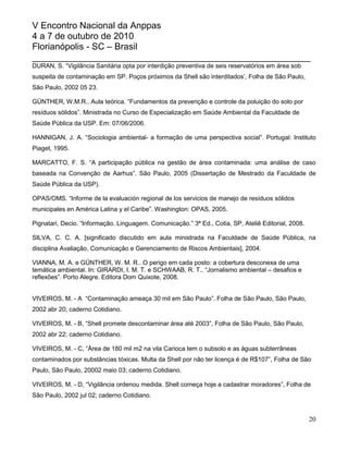 V Encontro Nacional da Anppas
4 a 7 de outubro de 2010
Florianópolis - SC – Brasil
_______________________________________________________
DURAN, S. “Vigilância Sanitária opta por interdição preventiva de seis reservatórios em área sob
suspeita de contaminação em SP. Poços próximos da Shell são interditados‟, Folha de São Paulo,
São Paulo, 2002 05 23.

GÜNTHER, W.M.R.. Aula teórica. “Fundamentos da prevenção e controle da poluição do solo por
resíduos sólidos”. Ministrada no Curso de Especialização em Saúde Ambiental da Faculdade de
Saúde Pública da USP. Em: 07/06/2006.

HANNIGAN, J. A. “Sociologia ambiental- a formação de uma perspectiva social”. Portugal: Instituto
Piaget, 1995.

MARCATTO, F. S. “A participação pública na gestão de área contaminada: uma análise de caso
baseada na Convenção de Aarhus”. São Paulo, 2005 (Dissertação de Mestrado da Faculdade de
Saúde Pública da USP).

OPAS/OMS. “Informe de la evaluación regional de los servicios de manejo de resíduos sólidos
municipales en América Latina y el Caribe”. Washington: OPAS, 2005.

Pignatari, Decio. “Informação. Linguagem. Comunicação.” 3ª Ed., Cotia, SP, Ateliê Editorial, 2008.

SILVA, C. C. A. [significado discutido em aula ministrada na Faculdade de Saúde Pública, na
disciplina Avaliação, Comunicação e Gerenciamento de Riscos Ambientais], 2004.

VIANNA, M. A. e GÜNTHER, W. M. R.. O perigo em cada posto: a cobertura desconexa de uma
temática ambiental. In: GIRARDI, I. M. T. e SCHWAAB, R. T.. “Jornalismo ambiental – desafios e
reflexões”. Porto Alegre. Editora Dom Quixote, 2008.


VIVEIROS, M. - A “Contaminação ameaça 30 mil em São Paulo”. Folha de São Paulo, São Paulo,
2002 abr 20; caderno Cotidiano.

VIVEIROS, M. - B, “Shell promete descontaminar área até 2003”, Folha de São Paulo, São Paulo,
2002 abr 22; caderno Cotidiano.

VIVEIROS, M. - C, “Área de 180 mil m2 na vila Carioca tem o subsolo e as águas subterrâneas
contaminados por substâncias tóxicas. Multa da Shell por não ter licença é de R$107”, Folha de São
Paulo, São Paulo, 20002 maio 03; caderno Cotidiano.

VIVEIROS, M. - D, “Vigilância ordenou medida. Shell começa hoje a cadastrar moradores”, Folha de
São Paulo, 2002 jul 02; caderno Cotidiano.


                                                                                                     20
 