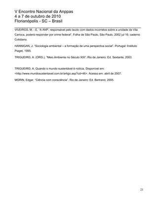 V Encontro Nacional da Anppas
4 a 7 de outubro de 2010
Florianópolis - SC – Brasil
_______________________________________________________
VIVEIROS, M. - E, “A ANP, responsável pelo laudo com dados incorretos sobre a unidade da Vila
Carioca, poderá responder por crime federal”, Folha de São Paulo, São Paulo, 2002 jul 16; caderno
Cotidiano.

HANNIGAN, J. “Sociologia ambiental – a formação de uma perspectiva social”. Portugal: Instituto
Piaget, 1995.

TRIGUEIRO, A. (ORG.). “Meio Ambiente no Século XXI”. Rio de Janeiro: Ed. Sextante, 2003.


TRIGUEIRO, A. Quando o mundo sustentável é notícia. Disponível em:
<http://www.mundosustentavel.com.br/artigo.asp?cd=46>. Acesso em: abril de 2007.

MORIN, Edgar. “Ciência com consciência”. Rio de Janeiro: Ed. Bertrand, 2005.




                                                                                                    21
 