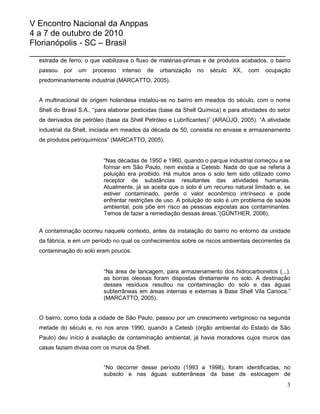 V Encontro Nacional da Anppas
4 a 7 de outubro de 2010
Florianópolis - SC – Brasil
_______________________________________________________
  estrada de ferro, o que viabilizava o fluxo de matérias-primas e de produtos acabados, o bairro
  passou   por   um   processo    intenso   de   urbanização   no   século   XX,   com    ocupação
  predominantemente industrial (MARCATTO, 2005).


  A multinacional de origem holandesa instalou-se no bairro em meados do século, com o nome
  Shell do Brasil S.A., “para elaborar pesticidas (base da Shell Química) e para atividades do setor
  de derivados de petróleo (base da Shell Petróleo e Lubrificantes)” (ARAÚJO, 2005). “A atividade
  industrial da Shell, iniciada em meados da década de 50, consistia no envase e armazenamento
  de produtos petroquímicos” (MARCATTO, 2005).


                           “Nas décadas de 1950 e 1960, quando o parque industrial começou a se
                           formar em São Paulo, nem existia a Cetesb. Nada do que se referia à
                           poluição era proibido. Há muitos anos o solo tem sido utilizado como
                           receptor de substâncias resultantes das atividades humanas.
                           Atualmente, já se aceita que o solo é um recurso natural limitado e, se
                           estiver contaminado, perde o valor econômico intrínseco e pode
                           enfrentar restrições de uso. A poluição do solo é um problema de saúde
                           ambiental, pois põe em risco as pessoas expostas aos contaminantes.
                           Temos de fazer a remediação dessas áreas.”(GÜNTHER, 2006).


  A contaminação ocorreu naquele contexto, antes da instalação do bairro no entorno da unidade
  da fábrica, e em um período no qual os conhecimentos sobre os riscos ambientais decorrentes da
  contaminação do solo eram poucos.


                           “Na área de tancagem, para armazenamento dos hidrocarbonetos (...),
                           as borras oleosas foram dispostas diretamente no solo. A destinação
                           desses resíduos resultou na contaminação do solo e das águas
                           subterrâneas em áreas internas e externas à Base Shell Vila Carioca.”
                           (MARCATTO, 2005).


  O bairro, como toda a cidade de São Paulo, passou por um crescimento vertiginoso na segunda
  metade do século e, no nos anos 1990, quando a Cetesb (órgão ambiental do Estado de São
  Paulo) deu início à avaliação de contaminação ambiental, já havia moradores cujos muros das
  casas faziam divisa com os muros da Shell.


                           “No decorrer desse período (1993 a 1998), foram identificadas, no
                           subsolo e nas águas subterrâneas da base de estocagem de
                                                                                                  3
 