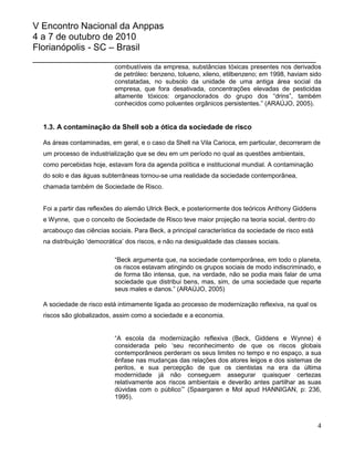 V Encontro Nacional da Anppas
4 a 7 de outubro de 2010
Florianópolis - SC – Brasil
_______________________________________________________
                           combustíveis da empresa, substâncias tóxicas presentes nos derivados
                           de petróleo: benzeno, tolueno, xileno, etilbenzeno; em 1998, haviam sido
                           constatadas, no subsolo da unidade de uma antiga área social da
                           empresa, que fora desativada, concentrações elevadas de pesticidas
                           altamente tóxicos: organoclorados do grupo dos “drins”, também
                           conhecidos como poluentes orgânicos persistentes.” (ARAÚJO, 2005).


  1.3. A contaminação da Shell sob a ótica da sociedade de risco

  As áreas contaminadas, em geral, e o caso da Shell na Vila Carioca, em particular, decorreram de
  um processo de industrialização que se deu em um período no qual as questões ambientais,
  como percebidas hoje, estavam fora da agenda política e institucional mundial. A contaminação
  do solo e das águas subterrâneas tornou-se uma realidade da sociedade contemporânea,
  chamada também de Sociedade de Risco.


  Foi a partir das reflexões do alemão Ulrick Beck, e posteriormente dos teóricos Anthony Giddens
  e Wynne, que o conceito de Sociedade de Risco teve maior projeção na teoria social, dentro do
  arcabouço das ciências sociais. Para Beck, a principal característica da sociedade de risco está
  na distribuição „democrática‟ dos riscos, e não na desigualdade das classes sociais.

                           “Beck argumenta que, na sociedade contemporânea, em todo o planeta,
                           os riscos estavam atingindo os grupos sociais de modo indiscriminado, e
                           de forma tão intensa, que, na verdade, não se podia mais falar de uma
                           sociedade que distribui bens, mas, sim, de uma sociedade que reparte
                           seus males e danos.” (ARAÚJO, 2005)

  A sociedade de risco está intimamente ligada ao processo de modernização reflexiva, na qual os
  riscos são globalizados, assim como a sociedade e a economia.


                           “A escola da modernização reflexiva (Beck, Giddens e Wynne) é
                           considerada pelo „seu reconhecimento de que os riscos globais
                           contemporâneos perderam os seus limites no tempo e no espaço, a sua
                           ênfase nas mudanças das relações dos atores leigos e dos sistemas de
                           peritos, e sua percepção de que os cientistas na era da última
                           modernidade já não conseguem assegurar quaisquer certezas
                           relativamente aos riscos ambientais e deverão antes partilhar as suas
                           dúvidas com o público‟” (Spaargaren e Mol apud HANNIGAN, p: 236,
                           1995).



                                                                                                     4
 
