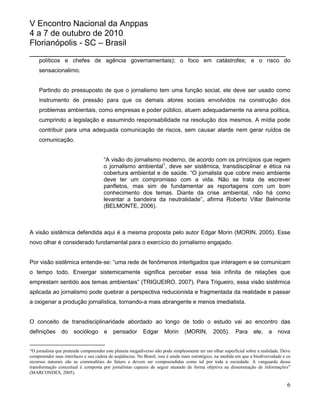 V Encontro Nacional da Anppas
4 a 7 de outubro de 2010
Florianópolis - SC – Brasil
_______________________________________________________
    políticos e chefes de agência governamentais); o foco em catástrofes; e o risco do
    sensacionalimo.


    Partindo do pressuposto de que o jornalismo tem uma função social, ele deve ser usado como
    instrumento de pressão para que os demais atores sociais envolvidos na construção dos
    problemas ambientais, como empresas e poder público, atuem adequadamente na arena política,
    cumprindo a legislação e assumindo responsabilidade na resolução dos mesmos. A mídia pode
    contribuir para uma adequada comunicação de riscos, sem causar alarde nem gerar ruídos de
    comunicação.


                                      “A visão do jornalismo moderno, de acordo com os princípios que regem
                                      o jornalismo ambiental1, deve ser sistêmica, transdisciplinar e ética na
                                      cobertura ambiental e de saúde. “O jornalista que cobre meio ambiente
                                      deve ter um compromisso com a vida. Não se trata de escrever
                                      panfletos, mas sim de fundamentar as reportagens com um bom
                                      conhecimento dos temas. Diante da crise ambiental, não há como
                                      levantar a bandeira da neutralidade”, afirma Roberto Villar Belmonte
                                      (BELMONTE, 2006).



A visão sistêmica defendida aqui é a mesma proposta pelo autor Edgar Morin (MORIN, 2005). Esse
novo olhar é considerado fundamental para o exercício do jornalismo engajado.


Por visão sistêmica entende-se: “uma rede de fenômenos interligados que interagem e se comunicam
o tempo todo. Enxergar sistemicamente significa perceber essa teia infinita de relações que
emprestam sentido aos temas ambientais” (TRIGUEIRO, 2007). Para Trigueiro, essa visão sistêmica
aplicada ao jornalismo pode quebrar a perspectiva reducionista e fragmentada da realidade e passar
a oxigenar a produção jornalística, tornando-a mais abrangente e menos imediatista.


O conceito de transdisciplinaridade abordado ao longo de todo o estudo vai ao encontro das
definições      do    sociólogo       e    pensador        Edgar      Morin     (MORIN,        2005).      Para     ele,    a    nova


“O jornalista que pretende compreender este planeta megadiverso não pode simplesmente ter um olhar superficial sobre a realidade. Deve
compreender suas interfaces e sua cadeia de seqüências. No Brasil, isso é ainda mais estratégico, na medida em que a biodiversidade e os
recursos naturais são as commodities do futuro e devem ser compreendidas como tal por toda a sociedade. A vanguarda dessa
transformação conceitual é composta por jornalistas capazes de seguir atuando de forma objetiva na disseminação de informações”
(MARCONDES, 2005).

                                                                                                                                      6
 