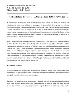 V Encontro Nacional da Anppas
4 a 7 de outubro de 2010
Florianópolis - SC – Brasil
_______________________________________________________

   4. Resultados e Discussões – A Mídia e o Caso da Shell na Vila Carioca


A contaminação do solo pela Shell, na Vila Carioca, zona sul de São Paulo, foi revelada aos
moradores do entorno da unidade de estocagem de combustíveis da empresa por meio da
reportagem intitulada “Contaminação ameaça 30 mil em São Paulo”, de autoria da jornalista Mariana
Viveiros, publicada na Folha de S.Paulo, em 20 de abril de 2002. Outro texto, na mesma publicação,
mostra que os réus do processo – a Shell e a Cetesb (órgão de controle ambiental do Estado de São
Paulo) – tinham opiniões divergentes sobre os efeitos da contaminação à saúde da população: a
Shell descartava o risco, mas a Cetesb não.


Após a reportagem publicada na Folha, outros jornais, como O Estado de S.Paulo, o Jornal da Tarde,
o Diário Popular (hoje Diário de S.Paulo), além de emissoras de rádio e televisão, também
repercutiram o caso. Só na Folha de S.Paulo, em busca nos arquivos eletrônicos pelos descritores
“Shell” e “Vila Carioca”, foram encontradas 32 matérias e notas sobre o tema. A penúltima, datada de
20 de junho de 2006 e assinada pelos repórteres Afra Balazina e José Ernesto Credencio, apresenta
como título da matéria principal “Teste revela contaminação de moradores”. No subtítulo, informa que
“Dos 198 habitantes da Vila Carioca submetidos a exames, 73 foram afetados por pesticidas da Shell,
segundo relatório. Documento entregue à CPI da Poluição mostra que taxa de mortalidade no bairro é
78,2% maior que a do distrito onde ele (bairro) está”.


4.1. A mídia e o risco


A comunicação é uma extraordinária ferramenta. No entanto, é preciso muito cuidado para evitar
interferências na comunicação, ou seja, é necessário reconhecer os elementos que podem complicar
ou impedir o perfeito entendimento das mensagens.



Os índios e povos primitivos se comunicavam à distancia por meio de interrupções da fumaça do
fogo, cujos espaços simbolizavam algo preestabelecido. A mão de obra para esse tipo de
comunicação limitava as mensagens ao essencial e urgente. Da fumaça dos índios à mídia escrita,


                                                                                                  8
 