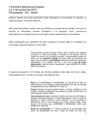 V Encontro Nacional da Anppas
4 a 7 de outubro de 2010
Florianópolis - SC – Brasil
_______________________________________________________
podemos salientar que ainda encontramos várias dificuldades na comunicação de símbolos, da
relação dos signos, da ideia de referência.



Além dessas dificuldades, existem outras que interferem no processo de comunicação, entre elas, as
barreiras   do   interpretante,   barreiras   psicológicas   e   de   linguagem.   Enfim,   comunicar-se
adequadamente é um desafio para que a mensagem chegue adequadamente ao destinatário.



Alguns pressupostos são importantes de serem colocados. O primeiro deles é a importância da
comunicação. Segundo Polistchuk e Trinta, 2003:



                              “Comunicação compõe processo básico para a prática das relações
                              humanas [...]. Pela comunicação, o indivíduo se faz pessoa, indo do
                              singular ao plural. Em sua prática corrente, a comunicação envolve um
                              ethos, que diz respeito à atitude de quem opina ou argumenta; um
                              logos, que se refere à racionalidade inerente à opinião ou argumento
                              apresentado; e um pathos, que tem a ver com a arte de tornar
                              apaixonante o fato de opinar e argumentar.” (apud MARCATTO, 2006)
                              (grifos das autoras)


O segundo pressuposto é com relação aos conceitos adotados neste artigo sobre risco, perigo,
comunicação de risco, ruído de comunicação e percepção de risco.



                              Risco: é a probabilidade ou possibilidade de ocorrência de dano ou
                              efeito adverso a um receptor e pode ser estimado por meio de estudos
                              probabilísticos do risco. (MARCATTO, 2006:19)
                              Perigo: Situação nas quais agentes físicos, químicos, biológicos ou de
                              qualquer natureza constituem uma ameaça à saúde humana e/ou ao
                              meio ambiente. (SILVA, 2004).
                              Comunicação de risco: processo interativo de troca de informação e
                              opiniões conjuntas de grupos ou instituições relativos a risco ou risco em
                              potencial à saúde humana e meio ambiente [...] seu propósito é
                              diferenciado, pois é uma situação que envolve vários canais, vários
                              atores e é de duas vias (LUNDGREN e MCMACKIN, 1998, apud
                              MARCATTO, 2006:20)
                              Ruído de comunicação: “[...] nenhum sistema de comunicação está
                              isento da possibilidade de erros. Todas as fontes de erros são
                                                                                                      9
 