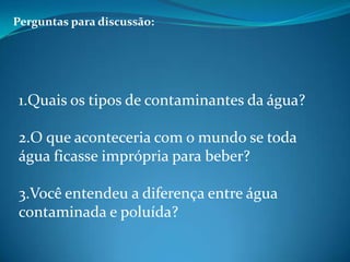 Perguntas para discussão:1.Quais os tipos de contaminantes da água?2.O que aconteceria com o mundo se toda água ficasse imprópria para beber?3.Você entendeu a diferença entre água contaminada e poluída?