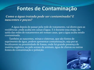 Fontes de Contaminação     Como a água tratada pode ser contaminada? E nascentes e poços? 		A água depois de passar pela rede de tratamento, vai direto para as residências ,onde acaba em caixas d’água. E é durante essa etapa, da  saída das redes de tratamentos até nossas casas, que a água acaba sendo contaminada.           Também as nascentes, minas e cisternas, que são fontes de suprimento de água, podem apresentar contaminação, seja por se localizarem na proximidade de fossas, onde há grande presença de matéria orgânica, ou pelo acesso de animais, água de chuvas ou outras fontes de contaminação e poluição.