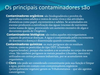 Os principais contaminadores sãoContaminadores orgânicos: são biodegradáveis e provêm da agricultura como adubos e restos de seres vivos e das atividades domésticas como papel, excrementos e sabões. Se acumulados em excesso produzem a eutrofização das águas (excesso de nutrientes numa massa de água, provocando um aumento excessivo de algas e decorrente queda de Oxigênio).Contaminadores biológicos: são todos aqueles microrganismos capazes de provocar doenças. A água é contaminada pelos excrementos de doentes e a doença é disseminada quando consumida.Contaminadores químicos: os mais perigosos são os resíduos tóxicos, como os pesticidas do tipo DDT (chamados organoclorados), porque eles tendem a se acumular no corpo dos seres vivos. São também perigosos os metais pesados (chumbo, mercúrio) utilizados em certos processos industriais, por se acumularem nos organismos.O Cloro não pode ser considerado contaminante pois sua função é limpar a água, porém em contato com contaminadores orgânicos (principalmente vegetais) geram os Trihalometanos – que são agentes cancerígenos.