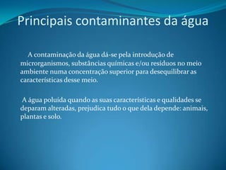 Principais contaminantes da água       A contaminação da água dá-se pela introdução de microrganismos, substâncias químicas e/ou resíduos no meio ambiente numa concentração superior para desequilibrar as características desse meio.      A água poluída quando as suas características e qualidades se deparam alteradas, prejudica tudo o que dela depende: animais, plantas e solo. 