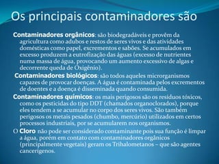 Os principais contaminadores sãoContaminadores orgânicos: são biodegradáveis e provêm da agricultura como adubos e restos de seres vivos e das atividades domésticas como papel, excrementos e sabões. Se acumulados em excesso produzem a eutrofização das águas (excesso de nutrientes numa massa de água, provocando um aumento excessivo de algas e decorrente queda de Oxigênio).Contaminadores biológicos: são todos aqueles microrganismos capazes de provocar doenças. A água é contaminada pelos excrementos de doentes e a doença é disseminada quando consumida.Contaminadores químicos: os mais perigosos são os resíduos tóxicos, como os pesticidas do tipo DDT (chamados organoclorados), porque eles tendem a se acumular no corpo dos seres vivos. São também perigosos os metais pesados (chumbo, mercúrio) utilizados em certos processos industriais, por se acumularem nos organismos.O Cloro não pode ser considerado contaminante pois sua função é limpar a água, porém em contato com contaminadores orgânicos (principalmente vegetais) geram os Trihalometanos – que são agentes cancerígenos.
