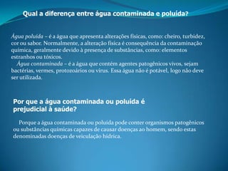 Qual a diferença entre água contaminada e poluída?Água poluída – é a água que apresenta alterações físicas, como: cheiro, turbidez, cor ou sabor. Normalmente, a alteração física é consequência da contaminação química, geralmente devido à presença de substâncias, como: elementos estranhos ou tóxicos.    Água contaminada – é a água que contém agentes patogênicos vivos, sejam bactérias, vermes, protozoários ou vírus. Essa água não é potável, logo não deve ser utilizada.Por que a água contaminada ou poluída é prejudicial à saúde?    Porque a água contaminada ou poluída pode conter organismos patogênicos ou substâncias químicas capazes de causar doenças ao homem, sendo estas denominadas doenças de veiculação hídrica.