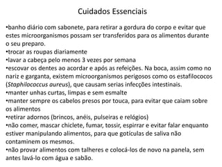 Cuidados Essenciais
•banho diário com sabonete, para retirar a gordura do corpo e evitar que
estes microorganismos possam ser transferidos para os alimentos durante
o seu preparo.
•trocar as roupas diariamente
•lavar a cabeça pelo menos 3 vezes por semana
•escovar os dentes ao acordar e após as refeições. Na boca, assim como no
nariz e garganta, existem microorganismos perigosos como os estafilococos
(Staphilococcus aureus), que causam serias infecções intestinais.
•manter unhas curtas, limpas e sem esmalte
•manter sempre os cabelos presos por touca, para evitar que caiam sobre
os alimentos
•retirar adornos (brincos, anéis, pulseiras e relógios)
•não comer, mascar chiclete, fumar, tossir, espirrar e evitar falar enquanto
estiver manipulando alimentos, para que gotículas de saliva não
contaminem os mesmos.
•não provar alimentos com talheres e colocá-los de novo na panela, sem
antes lavá-lo com água e sabão.
 