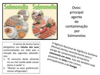 A norma da Anvisa torna
obrigatório nos rótulos dos ovos
comercializados em todo país a
menção das seguintes advertên-
cias:
1. “O consumo deste alimento
cru ou mal cozido pode causar
danos à saúde” e
2. “Manter os ovos preferencial-
mente refrigerados”.
Ovos:
principal
agente
de
contaminação
por
Salmonelas
 