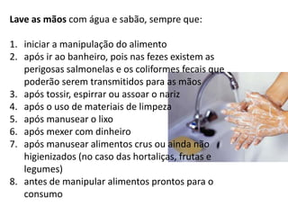 Lave as mãos com água e sabão, sempre que:
1. iniciar a manipulação do alimento
2. após ir ao banheiro, pois nas fezes existem as
perigosas salmonelas e os coliformes fecais que
poderão serem transmitidos para as mãos
3. após tossir, espirrar ou assoar o nariz
4. após o uso de materiais de limpeza
5. após manusear o lixo
6. após mexer com dinheiro
7. após manusear alimentos crus ou ainda não
higienizados (no caso das hortaliças, frutas e
legumes)
8. antes de manipular alimentos prontos para o
consumo
 