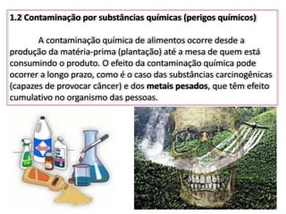 1.2 Contaminação por substâncias químicas (perigos químicos)
A contaminação química de alimentos ocorre desde a
produção da matéria-prima (plantação) até a mesa de quem está
consumindo o produto. O efeito da contaminação química pode
ocorrer a longo prazo, como é o caso das substâncias carcinogênicas
(capazes de provocar câncer) e dos metais pesados, que têm efeito
cumulativo no organismo das pessoas.
 
