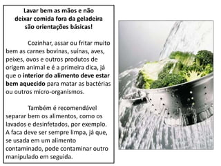 Lavar bem as mãos e não
deixar comida fora da geladeira
são orientações básicas!
Cozinhar, assar ou fritar muito
bem as carnes bovinas, suínas, aves,
peixes, ovos e outros produtos de
origem animal e é a primeira dica, já
que o interior do alimento deve estar
bem aquecido para matar as bactérias
ou outros micro-organismos.
Também é recomendável
separar bem os alimentos, como os
lavados e desinfetados, por exemplo.
A faca deve ser sempre limpa, já que,
se usada em um alimento
contaminado, pode contaminar outro
manipulado em seguida.
 