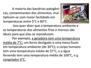 A maioria das bactérias patogêni-
cas, contaminantes dos alimentos, mul-
tiplicam-se com maior facilidade em
temperaturas entre 5°C e 60°C.
Isso quer dizer que a temperatura ambiente e
as temperaturas dos alimentos frios e mornos são
ideais para que elas se reproduzam.
Por exemplo, a geladeira tem uma temperatura
média de 7°C; um forno desligado e uma mesa ficam
em temperatura ambiente (de 30°C); o corpo humano
tem uma temperatura média de 37°C, e a água
fervendo tem uma temperatura média de 100°C, e o
congelador 0°C.
 