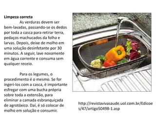 Limpeza correta
As verduras devem ser
bem-lavadas, passando-se os dedos
por toda a casca para retirar terra,
pedaços machucados da folha e
larvas. Depois, deixe de molho em
uma solução desinfetante por 30
minutos. A seguir, lave novamente
em água corrente e consuma sem
qualquer receio.
Para os legumes, o
procedimento é o mesmo. Se for
ingeri-los com a casca, é importante
esfregar com uma bucha própria
sobre toda a extensão, para
eliminar a camada esbranquiçada
de agrotóxico. Daí, é só colocar de
molho em solução e consumir.
http://revistavivasaude.uol.com.br/Edicoe
s/47/artigo50498-1.asp
 