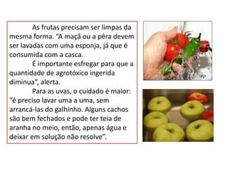 As frutas precisam ser limpas da
mesma forma. “A maçã ou a pêra devem
ser lavadas com uma esponja, já que é
consumida com a casca.
É importante esfregar para que a
quantidade de agrotóxico ingerida
diminua”, alerta.
Para as uvas, o cuidado é maior:
“é preciso lavar uma a uma, sem
arrancá-las do galhinho. Alguns cachos
são bem fechados e pode ter teia de
aranha no meio, então, apenas água e
deixar em solução não resolve”.
 