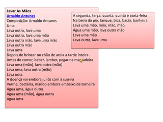 Lavar As Mãos
Arnaldo Antunes
Composição: Arnaldo Antunes
Uma
Lava outra, lava uma
Lava outra, lava uma mão
Lava outra mão, lava uma mão
Lava outra mão
Lava uma
Depois de brincar no chão de areia a tarde inteira
Antes de comer, beber, lamber, pegar na mamadeira
Lava uma (mão), lava outra (mão)
Lava uma, lava outra (mão)
Lava uma
A doença vai embora junto com a sujeira
Verme, bactéria, mando embora embaixo da torneira
Água uma, água outra
Água uma (mão), água outra
Água uma
A segunda, terça, quarta, quinta e sexta-feira
Na beira da pia, tanque, bica, bacia, banheira
Lava uma mão, mão, mão, mão
Água uma mão, lava outra mão
Lava uma mão
Lava outra, lava uma
 