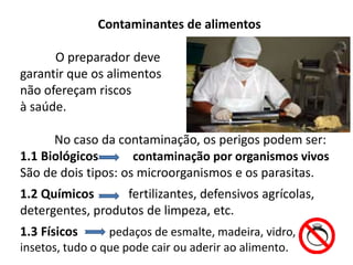 Contaminantes de alimentos
O preparador deve
garantir que os alimentos
não ofereçam riscos
à saúde.
No caso da contaminação, os perigos podem ser:
1.1 Biológicos contaminação por organismos vivos
São de dois tipos: os microorganismos e os parasitas.
1.2 Químicos fertilizantes, defensivos agrícolas,
detergentes, produtos de limpeza, etc.
1.3 Físicos pedaços de esmalte, madeira, vidro,
insetos, tudo o que pode cair ou aderir ao alimento.
 