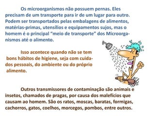 Os microorganismos não possuem pernas. Eles
precisam de um transporte para ir de um lugar para outro.
Podem ser transportados pelas embalagens de alimentos,
matérias-primas, utensílios e equipamentos sujos, mas o
homem é o principal “meio de transporte” dos Microorga-
nismos até o alimento.
Isso acontece quando não se tem
bons hábitos de higiene, seja com cuida-
dos pessoais, do ambiente ou do próprio
alimento.
Outros transmissores de contaminação são animais e
insetos, chamados de pragas, por causa dos malefícios que
causam ao homem. São os ratos, moscas, baratas, formigas,
cachorros, gatos, coelhos, morcegos, pombos, entre outros.
 
