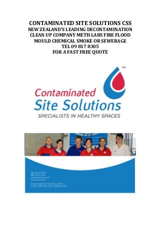 CONTAMINATED	
  SITE	
  SOLUTIONS	
  CSS	
  
NEW	
  ZEALAND’S	
  LEADING	
  DECONTAMINATION	
  
CLEAN	
  UP	
  COMPANY	
  METH	
  LABS	
  FIRE	
  FLOOD	
  
MOULD	
  CHEMICAL	
  SMOKE	
  OR	
  SEWERAGE	
  
TEL	
  09	
  817	
  8305	
  
FOR	
  A	
  FAST	
  FREE	
  QUOTE	
  
	
  
	
  
	
  
 