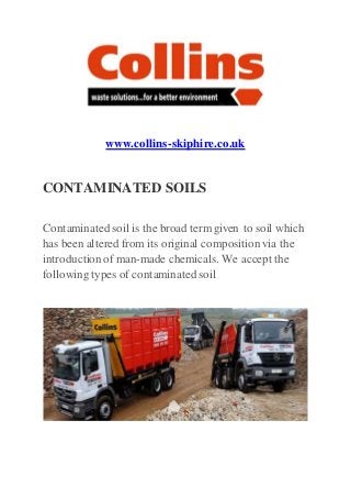 www.collins-skiphire.co.uk
CONTAMINATED SOILS
Contaminated soil is the broad term given to soil which
has been altered from its original composition via the
introductionof man-made chemicals. We accept the
following types of contaminated soil
 