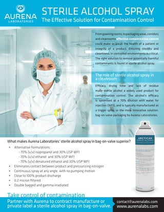 From gowning rooms, to packaging areas, corridors 
and cleanrooms effective contamination control 
could make or break the health of a patient or 
integrity of a product. Ensuring sterility and 
cleanliness in controlled environments is critical. 
The right solution to remove potentially harmful 
contaminants is found in sterile alcohol spray. 
Efficacy, drying time and lack of residue 
make sterile alcohol a widely used product for 
contamination control. The alcohol’s efficacy 
is optimised at a 70% dilution with water for 
injection (WFI), and is typically manufactured as 
a trigger spray, or the more innovative solution: 
bag-on-valve packaging by Aurena Laboratories. 
STERILE ALCOHOL SPRAY 
The Effective Solution for Contamination Control 
What makes Aurena Laboratories’ sterile alcohol spray in bag-on-valve superior? 
The role of sterile alcohol spray in 
a cleanroom 
• Alternative formulations: 
- 70% (v/v) isopropanol and 30% USP WFI 
- 70% (v/v) ethanol and 30% USP WFI 
- 70% (v/v) denatured ethanol and 30% USP WFI 
• Eliminates contact between product and pressurizing nitrogen 
• Continuous spray at any angle, with no pumping motion 
• Close to 100% product discharge 
• 0.2 micron filtered 
• Double bagged and gamma irradiated 
contact@aurenalabs.com 
www.aurenalabs.com 
Take control of contamination 
Partner with Aurena to contract manufacture or 
private label a sterile alcohol spray in bag-on-valve. 
