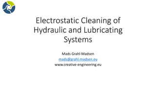 Electrostatic Cleaning of
Hydraulic and Lubricating
Systems
Mads Grahl-Madsen
mads@grahl-madsen.eu
www.creative-engineering.eu
 