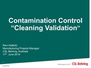 8/12/2014
1
Contamination Control
“Cleaning Validation”
Ravi Hattarki
Manufacturing Projects Manager
CSL Behring, Australia
17th June 2014
 
