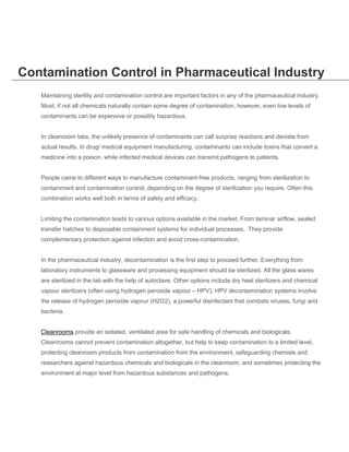 Contamination Control in Pharmaceutical Industry
Maintaining sterility and contamination control are important factors in any of the pharmaceutical industry.
Most, if not all chemicals naturally contain some degree of contamination, however, even low levels of
contaminants can be expensive or possibly hazardous.
In cleanroom labs, the unlikely presence of contaminants can call surprise reactions and deviate from
actual results. In drug/ medical equipment manufacturing, contaminants can include toxins that convert a
medicine into a poison, while infected medical devices can transmit pathogens to patients.
People came to different ways to manufacture contaminant-free products, ranging from sterilization to
containment and contamination control, depending on the degree of sterilization you require. Often this
combination works well both in terms of safety and efficacy.
Limiting the contamination leads to various options available in the market. From laminar airflow, sealed
transfer hatches to disposable containment systems for individual processes. They provide
complementary protection against infection and avoid cross-contamination.
In the pharmaceutical industry, decontamination is the first step to proceed further. Everything from
laboratory instruments to glassware and processing equipment should be sterilized. All the glass wares
are sterilized in the lab with the help of autoclave. Other options include dry heat sterilizers and chemical
vapour sterilizers (often using hydrogen peroxide vapour – HPV). HPV decontamination systems involve
the release of hydrogen peroxide vapour (H2O2), a powerful disinfectant that combats viruses, fungi and
bacteria.
Cleanrooms provide an isolated, ventilated area for safe handling of chemicals and biologicals.
Cleanrooms cannot prevent contamination altogether, but help to keep contamination to a limited level,
protecting cleanroom products from contamination from the environment, safeguarding chemists and
researchers against hazardous chemicals and biologicals in the cleanroom, and sometimes protecting the
environment at major level from hazardous substances and pathogens.

 