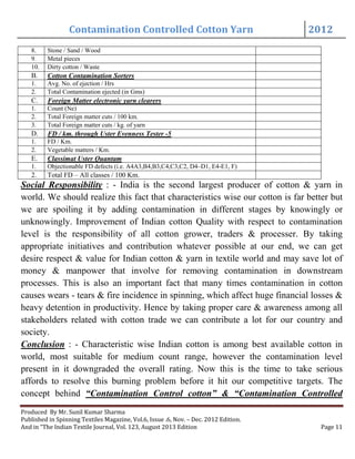 Contamination Controlled Cotton Yarn 2012
Produced By Mr. Sunil Kumar Sharma
Published in Spinning Textiles Magazine, Vol.6, Issue .6, Nov. – Dec. 2012 Edition.
And in “The Indian Textile Journal, Vol. 123, August 2013 Edition Page 11
8. Stone / Sand / Wood
9. Metal pieces
10. Dirty cotton / Waste
B. Cotton Contamination Sorters
1. Avg. No. of ejection / Hrs
2. Total Contamination ejected (in Gms)
C. Foreign Matter electronic yarn clearers
1. Count (Ne)
2. Total Foreign matter cuts / 100 km.
3. Total Foreign matter cuts / kg. of yarn
D. FD / km. through Uster Evenness Tester -5
1. FD / Km.
2. Vegetable matters / Km.
E. Classimat Uster Quantam
1. Objectionable FD defects (i.e. A4A3,B4,B3,C4,C3,C2, D4–D1, E4-E1, F)
2. Total FD – All classes / 100 Km.
Social Responsibility : - India is the second largest producer of cotton & yarn in
world. We should realize this fact that characteristics wise our cotton is far better but
we are spoiling it by adding contamination in different stages by knowingly or
unknowingly. Improvement of Indian cotton Quality with respect to contamination
level is the responsibility of all cotton grower, traders & processer. By taking
appropriate initiatives and contribution whatever possible at our end, we can get
desire respect & value for Indian cotton & yarn in textile world and may save lot of
money & manpower that involve for removing contamination in downstream
processes. This is also an important fact that many times contamination in cotton
causes wears - tears & fire incidence in spinning, which affect huge financial losses &
heavy detention in productivity. Hence by taking proper care & awareness among all
stakeholders related with cotton trade we can contribute a lot for our country and
society.
Conclusion : - Characteristic wise Indian cotton is among best available cotton in
world, most suitable for medium count range, however the contamination level
present in it downgraded the overall rating. Now this is the time to take serious
affords to resolve this burning problem before it hit our competitive targets. The
concept behind “Contamination Control cotton” & “Contamination Controlled
 