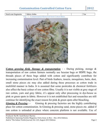 Contamination Controlled Cotton Yarn 2012
Produced By Mr. Sunil Kumar Sharma
Published in Spinning Textiles Magazine, Vol.6, Issue .6, Nov. – Dec. 2012 Edition.
And in “The Indian Textile Journal, Vol. 123, August 2013 Edition Page 2
Seed coat fragments fabric cloths Tar
Fig.- 1 : Contamination Removed from Cotton Bales.
Cotton growing field, Storage & transportation : - During picking, storage &
transportation of raw cotton farmers normally use hessian bags or HDPE bags, the
threads pieces of these begs added with cotton and significantly contribute for
increasing contamination level. Part of birds feathers, insects, mosquitoes, hairs, dust,
small stone pieces etc may also added during these processes as cotton trade in
multifold manner in India. It is assumed that some pesticides & chemical fertilizers
also affect the basic colour of raw cotton fibre. Usually it is not visible at grey stage of
raw cotton, yarn and grey fabric, it’s appear only after processing in dye-house as
pink or green spots in fabric. However it is not established fact and researches are still
continue for identifying the exact reason for pink & green spots after bleaching.
Ginning & Pressing : - Ginning & pressing factories are the highly contributing
place for cotton contamination. In Ginning & pressing sand, stone pieces etc. added if
raw cotton is unloaded at place where concrete platform is not available. Use of
 