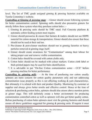 Contamination Controlled Cotton Yarn 2012
Produced By Mr. Sunil Kumar Sharma
Published in Spinning Textiles Magazine, Vol.6, Issue .6, Nov. – Dec. 2012 Edition.
And in “The Indian Textile Journal, Vol. 123, August 2013 Edition Page 4
level. The list of TMC grade assigned ginning & pressing factories available on
Textile Committee’s website.
Controlling at Ginning & pressing stage : - Ginner should ensure following systems
for better contamination control. Spinning mills should also pressurize ginners for
strictly follow these system when they purchase cotton bales : -
1. Ginning & pressing units should be TMC rated. Full Concrete platform &
automatic cotton feeding system must require.
2. Ginner should pressurize & ensure that farmers & traders should not use HDPE
material for cotton storage & transportation. Ginner should also ensure that these
should not be used at their end too.
3. Pre-cleaner & post-cleaner machines should run in ginning factories so heavy
particles removed at ginning stage itself.
4. Ginner should create awareness for “Contamination” among their lobour for
taking proper care and remove visible contamination.
5. Cotton bales should be covered with cotton cloths only.
6. Cotton bales should not be marked with colour markers. Cotton cloth label or
thick printed papers may be used for bales identification.
7. It is advisable to put “On-line Cotton contamination sorter - CCS” before
pressing machine for better performance.
Controlling by spinning mills : - At the time of purchasing raw cotton usually
spinners are more concern for cotton quality parameters only and not addressing
contamination issue properly as this is not affecting working & yarn characteristics.
But ultimately it is related with their end product Quality. Monitoring by customer at
supplier end always gives better results and effective control. Hence at the time of
selection & purchasing cotton bales, spinners should also ensure above mention points
at ginner stage. This will definitely create a better environment for producing
contamination controlled cotton as well as spinners will also get better quality cotton.
Before purchasing of cotton bales spinners must visit the ginning factories and should
ensure all above guidelines suggested for ginning & pressing units. If require it must
 