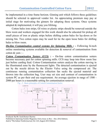 Contamination Controlled Cotton Yarn 2012
Produced By Mr. Sunil Kumar Sharma
Published in Spinning Textiles Magazine, Vol.6, Issue .6, Nov. – Dec. 2012 Edition.
And in “The Indian Textile Journal, Vol. 123, August 2013 Edition Page 5
be implemented in a time frame horizon. Ginning unit which follows these guidelines
should be selected in approved vendor list. An appreciating premium may pay at
initial stage for motivating the ginners for adopting these systems. Once systems
adopted & implemented, it will pay you lifelong.
Cotton bales iron strips, GI wires or plastic strips should be removed outside the
blow room and workers engaged for this work should also be educated for pickup all
small pieces of iron or plastic strips before shifting cotton bales for lay-down or for
mixing bin. Two cotton ropes may be used for tie the open loose bales for shifting
bales to blow room.
On-line Contamination control systems for Spinning Mills : - Following hi-tech
online monitoring systems available for detection & removal of contamination from
cotton & yarn : -
Cotton Contamination Sorters (CCS) : - On-line cotton contamination sorters
become necessary part for cotton spinning mills. CCS may loop into blow room line
just before carding feed. Cotton Contamination sorters analyze the cotton moving in
the illuminated zone by the fluorescent lights. The detected contamination is ejected
out by the nozzle driven by the Electro Valve using the compressed air. The
continuous running contamination collection fan sucks the ejected material and
thrown into the collection bag. User may set size and contrast of contamination in
system PC as per their end use requirement. An average ejection in range of 1500 -
2000 per hours is a reasonable setting for contamination removal.
Fig. -2 : Basic principles of Cotton Contamination Sorter.
 