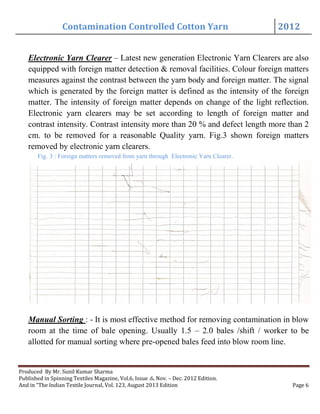 Contamination Controlled Cotton Yarn 2012
Produced By Mr. Sunil Kumar Sharma
Published in Spinning Textiles Magazine, Vol.6, Issue .6, Nov. – Dec. 2012 Edition.
And in “The Indian Textile Journal, Vol. 123, August 2013 Edition Page 6
Electronic Yarn Clearer – Latest new generation Electronic Yarn Clearers are also
equipped with foreign matter detection & removal facilities. Colour foreign matters
measures against the contrast between the yarn body and foreign matter. The signal
which is generated by the foreign matter is defined as the intensity of the foreign
matter. The intensity of foreign matter depends on change of the light reflection.
Electronic yarn clearers may be set according to length of foreign matter and
contrast intensity. Contrast intensity more than 20 % and defect length more than 2
cm. to be removed for a reasonable Quality yarn. Fig.3 shown foreign matters
removed by electronic yarn clearers.
Fig. 3 : Foreign matters removed from yarn through Electronic Yarn Clearer.
Manual Sorting : - It is most effective method for removing contamination in blow
room at the time of bale opening. Usually 1.5 – 2.0 bales /shift / worker to be
allotted for manual sorting where pre-opened bales feed into blow room line.
 