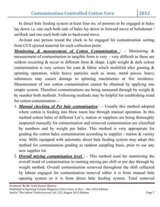 Contamination Controlled Cotton Yarn 2012
Produced By Mr. Sunil Kumar Sharma
Published in Spinning Textiles Magazine, Vol.6, Issue .6, Nov. – Dec. 2012 Edition.
And in “The Indian Textile Journal, Vol. 123, August 2013 Edition Page 7
In direct bale feeding system at-least four no. of persons to be engaged at bales
lay down i.e. one each both side of bales lay down in forward move of belndomat /
uniflock and one each both side to backward move.
At-least one person round the clock to be engaged for contamination sorting
from CCS ejected material for each collection point.
Monitoring & measurement of Cotton Contamination : - Monitoring &
measurement of contamination in tangible form is very – very difficult as these are
seldom occurring & occur in different form & shape. Light weight & dark colour
contamination is very serious for yarn & fabric which multifold after ginning &
spinning operation, while heavy particles such as stone, metal pieces, heavy
substances may causes damage to spinning machineries or fire incidence.
Measurement of raw cotton contamination cannot be obtained by applying one
simple system. Therefore contaminations are being measured through by weight &
by number both methods. Following methods may be helpful for establishing trend
for cotton contamination : -
1. Manual checking of Per bale contamination : - Usually this method adopted
where cotton is feeding into blow room line through manual operation. In this
method cotton bales of different Lot’s, station or suppliers are being thoroughly
inspected manually for contamination and removed contamination are classified
by numbers and by weight per bales. This method is very appropriate for
grading the cotton bales contamination according to supplier / station & variety
wise. Mills equipped with automatic direct bale feeding system may adopt this
method for contamination grading as random sampling basis, prior to use any
new supplier lot.
2. Overall mixing contamination level : - This method used for monitoring the
overall trend of contamination in running mixing per shift or per day through by
weight method. Overall contamination removed throughout the shift collected
by labour engaged for contamination removal either it is from manual bale
opening system or it is from direct bale feeding system. Total removed
 