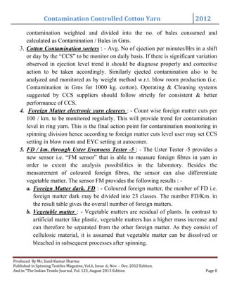 Contamination Controlled Cotton Yarn 2012
Produced By Mr. Sunil Kumar Sharma
Published in Spinning Textiles Magazine, Vol.6, Issue .6, Nov. – Dec. 2012 Edition.
And in “The Indian Textile Journal, Vol. 123, August 2013 Edition Page 8
contamination weighted and divided into the no. of bales consumed and
calculated as Contamination / Bales in Gms.
3. Cotton Contamination sorters : - Avg. No of ejection per minutes/Hrs in a shift
or day by the “CCS” to be monitor on daily basis. If there is significant variation
observed in ejection level trend it should be diagnose properly and corrective
action to be taken accordingly. Similarly ejected contamination also to be
analyzed and monitored as by weight method w.r.t. blow room production (i.e.
Contamination in Gms for 1000 kg. cotton). Operating & Cleaning systems
suggested by CCS suppliers should follow strictly for consistent & better
performance of CCS.
4. Foreign Matter electronic yarn clearers : - Count wise foreign matter cuts per
100 / km. to be monitored regularly. This will provide trend for contamination
level in ring yarn. This is the final action point for contamination monitoring in
spinning division hence according to foreign matter cuts level user may set CCS
setting in blow room and EYC setting at autoconer.
5. FD / km. through Uster Evenness Tester -5 : - The Uster Tester -5 provides a
new sensor i.e. “FM sensor” that is able to measure foreign fibres in yarn in
order to extent the analysis possibilities in the laboratory. Besides the
measurement of coloured foreign fibres, the sensor can also differentiate
vegetable matter. The sensor FM provides the following results : -
a. Foreign Matter dark. FD : - Coloured foreign matter, the number of FD i.e.
foreign matter dark may be divided into 23 classes. The number FD/Km. in
the result table gives the overall number of foreign matters.
b. Vegetable matter : - Vegetable matters are residual of plants. In contrast to
artificial matter like plastic, vegetable matters has a higher mass increase and
can therefore be separated from the other foreign matter. As they consist of
cellulosic material, it is assumed that vegetable matter can be dissolved or
bleached in subsequent processes after spinning.
 