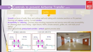 Controls to prevent Airborne Transfer cont’d
• Smooth surfaces of walls, floor and ceiling-wall and ceiling with modular partition or PU painted.
Flooring with epoxy coating. Curved corners.
• Accessibility for cleaning – process area including mezzanine and service area with easy accessibility
for cleaning clean room fitting – light fixture, HEPA, Smoke sensors, grilles, etc. with leak proof
design
• Clean & positively pressurized corridor / airlock against process area
10
Closed
Transfer
Containment Micr
o
HVAC
Facility
Design
16
 