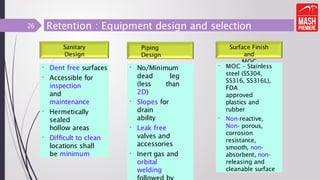 Retention : Equipment design and selection
Sanitary
Design
• Dent free surfaces
• Accessible for
inspection
and
maintenance
• Hermetically
sealed
hollow areas
• Difficult to clean
locations shall
be minimum
Piping
Design
Surface Finish
and
MOC
26
• No/Minimum
dead leg
(less than
2D)
• Slopes for
drain
ability
• Leak free
valves and
accessories
• Inert gas and
orbital
welding
• MOC – Stainless
steel (SS304,
SS316, SS316L),
FDA
approved
plastics and
rubber
• Non-reactive,
Non- porous,
corrosion
resistance,
smooth, non-
absorbent, non-
releasing and
cleanable surface
 