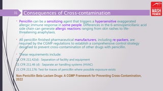 Consequences of Cross-contamination
31
• Penicillin can be a sensitizing agent that triggers a hypersensitive exaggerated
allergic immune response in some people. Differences in the 6-aminopenicillanic acid
side chain can generate allergic reactions ranging from skin rashes to life-
threatening anaphylaxis.
• All penicillin finished pharmaceutical manufacturers, including re-packers, are
required by the CGMP regulations to establish a comprehensive control strategy
designed to prevent cross-contamination of other drugs with penicillin.
• These requirements include:
21 CFR 211.42(d) : Separation of facility and equipment
21 CFR 211.46 (d) : Separate air handling systems (HVAC)
21 CFR 211.176: Test for traces of penicillin where possible exposure exists
Non-Penicillin Beta-Lactam Drugs: A CGMP Framework for Preventing Cross-Contamination,
2022
 