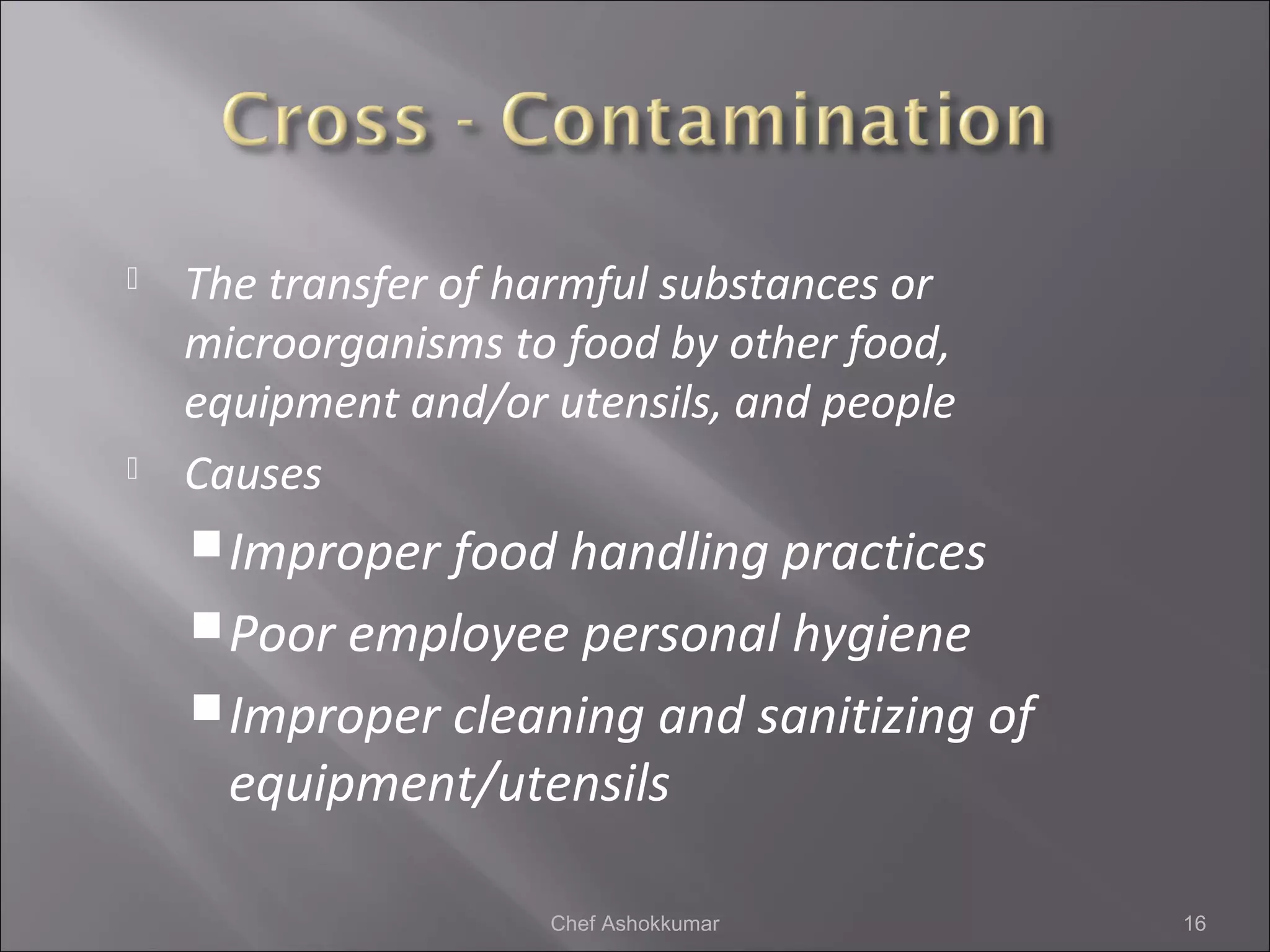  The transfer of harmful substances or
microorganisms to food by other food,
equipment and/or utensils, and people
 Causes
Improper food handling practices
Poor employee personal hygiene
Improper cleaning and sanitizing of
equipment/utensils
16Chef Ashokkumar
 