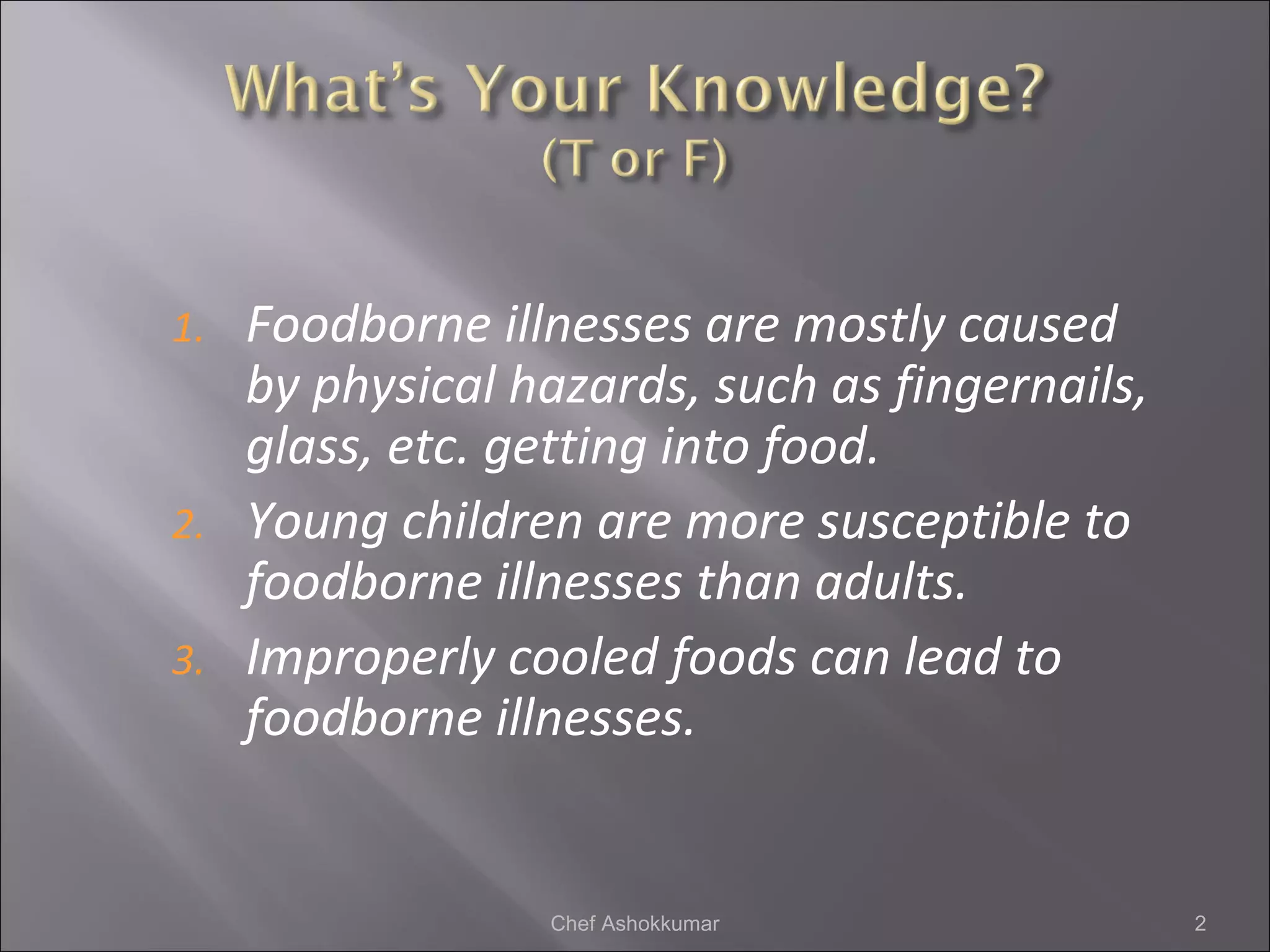 1. Foodborne illnesses are mostly caused
by physical hazards, such as fingernails,
glass, etc. getting into food.
2. Young children are more susceptible to
foodborne illnesses than adults.
3. Improperly cooled foods can lead to
foodborne illnesses.
2Chef Ashokkumar
 