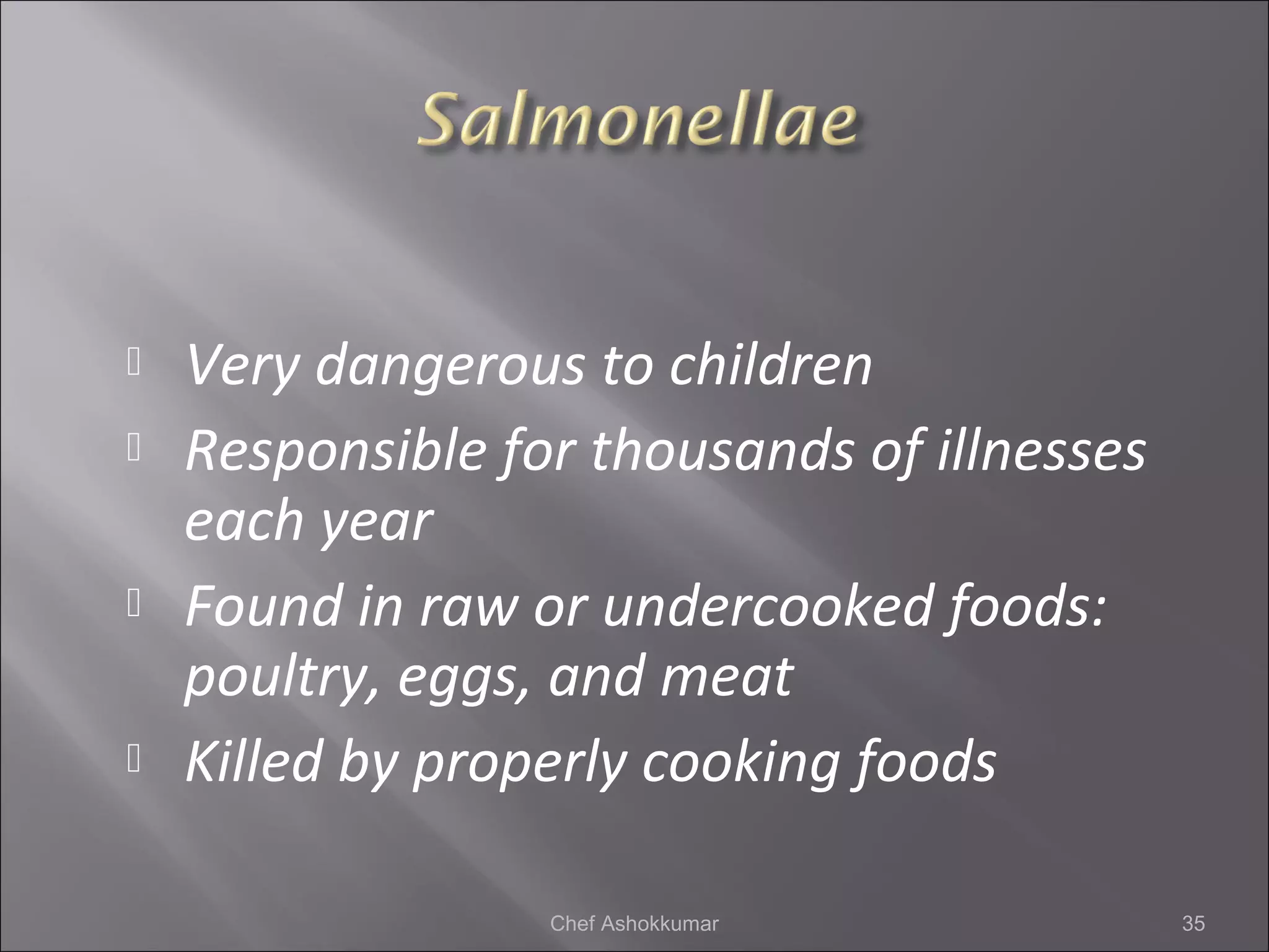  Very dangerous to children
 Responsible for thousands of illnesses
each year
 Found in raw or undercooked foods:
poultry, eggs, and meat
 Killed by properly cooking foods
35Chef Ashokkumar
 