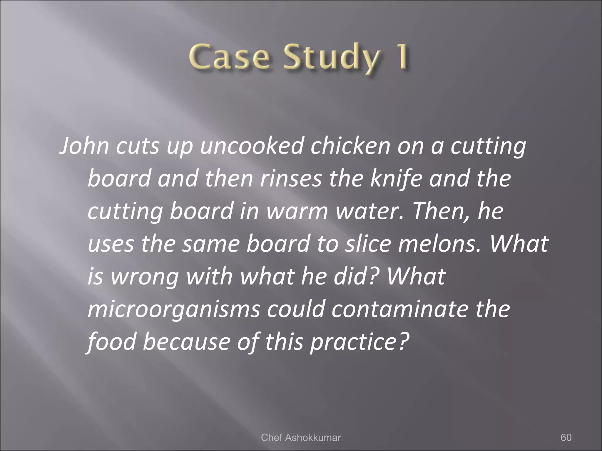 John cuts up uncooked chicken on a cutting
board and then rinses the knife and the
cutting board in warm water. Then, he
uses the same board to slice melons. What
is wrong with what he did? What
microorganisms could contaminate the
food because of this practice?
60Chef Ashokkumar
 