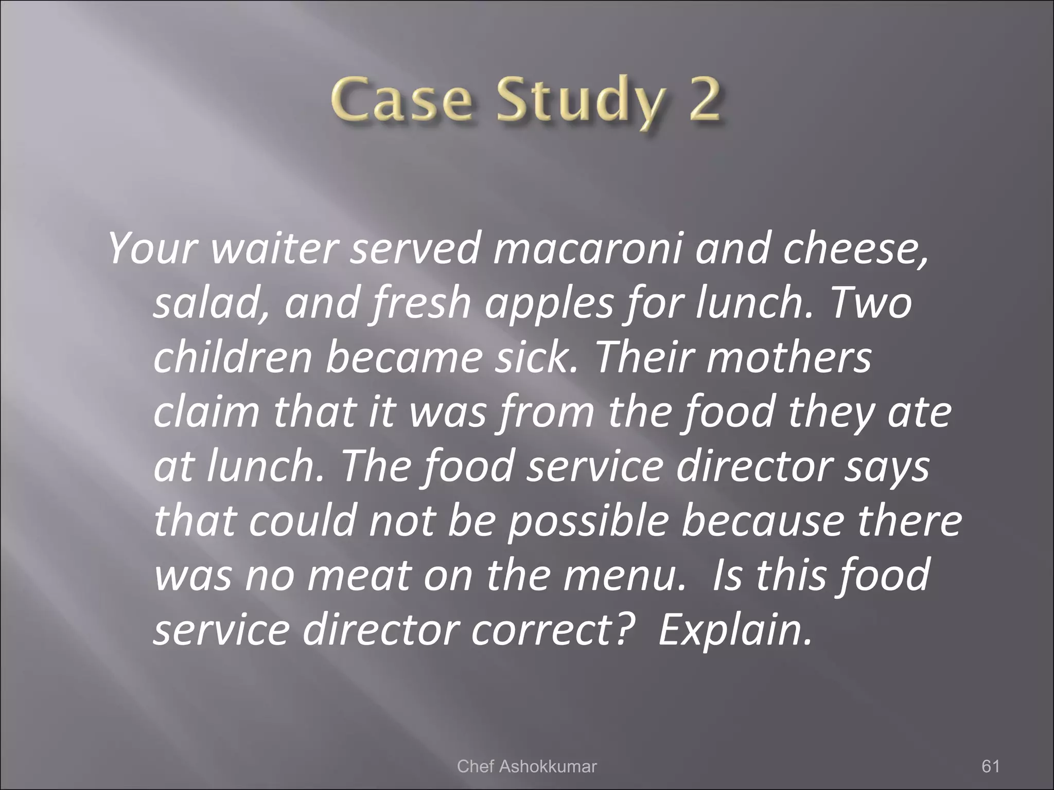 Your waiter served macaroni and cheese,
salad, and fresh apples for lunch. Two
children became sick. Their mothers
claim that it was from the food they ate
at lunch. The food service director says
that could not be possible because there
was no meat on the menu. Is this food
service director correct? Explain.
61Chef Ashokkumar
 