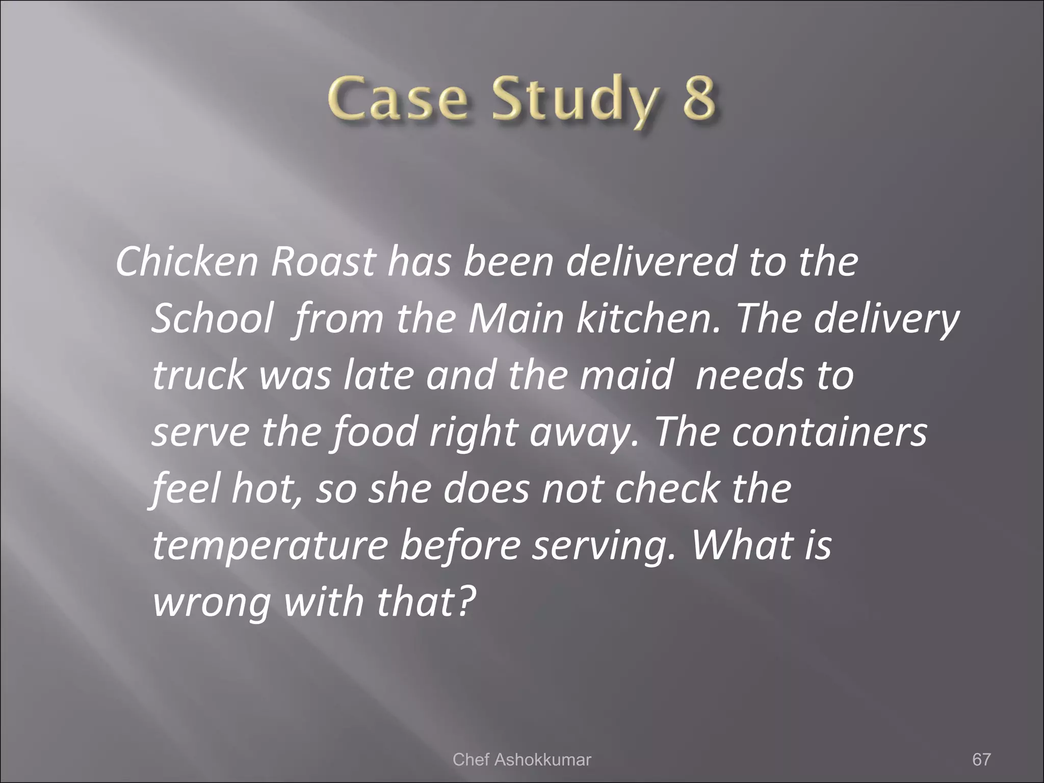 Chicken Roast has been delivered to the
School from the Main kitchen. The delivery
truck was late and the maid needs to
serve the food right away. The containers
feel hot, so she does not check the
temperature before serving. What is
wrong with that?
67Chef Ashokkumar
 